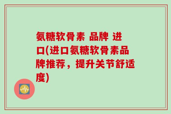 氨糖软骨素 品牌 进口(进口氨糖软骨素品牌推荐，提升关节舒适度)