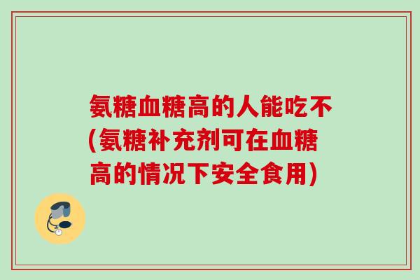 氨糖血糖高的人能吃不(氨糖补充剂可在血糖高的情况下安全食用)