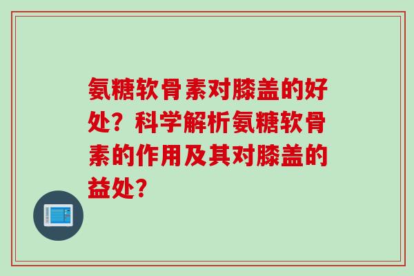 氨糖软骨素对膝盖的好处？科学解析氨糖软骨素的作用及其对膝盖的益处？