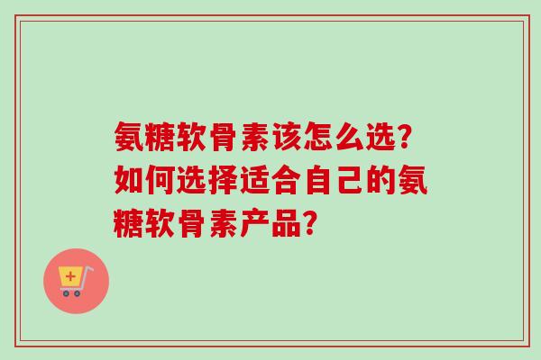 氨糖软骨素该怎么选？如何选择适合自己的氨糖软骨素产品？