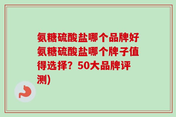 氨糖硫酸盐哪个品牌好氨糖硫酸盐哪个牌子值得选择？50大品牌评测)