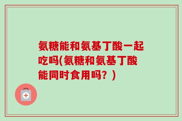 氨糖能和氨基丁酸一起吃吗(氨糖和氨基丁酸能同时食用吗？)