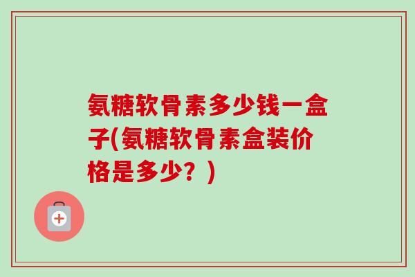 氨糖软骨素多少钱一盒子(氨糖软骨素盒装价格是多少？)