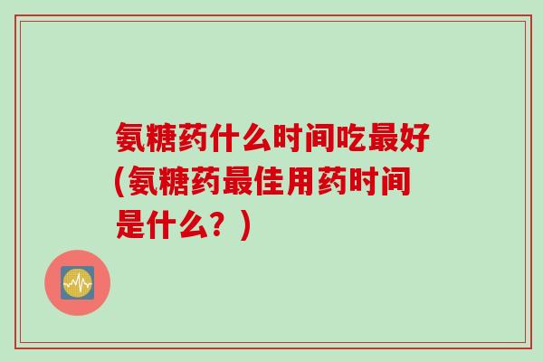 氨糖药什么时间吃最好(氨糖药最佳用药时间是什么？)