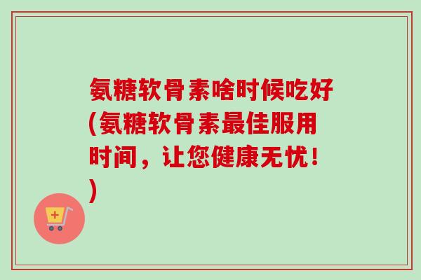 氨糖软骨素啥时候吃好(氨糖软骨素佳服用时间,让您健康无忧!) 氨糖软骨素啥时候吃好(氨糖软骨素佳服用时间,让您健康无忧!)