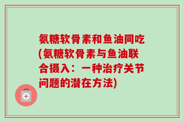 氨糖软骨素和鱼油同吃(氨糖软骨素与鱼油联合摄入：一种治疗关节问题的潜在方法)