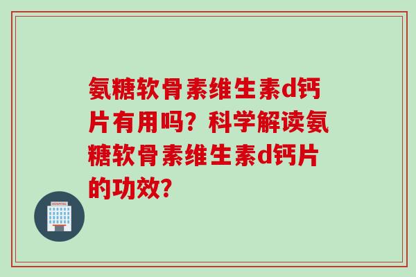 氨糖软骨素维生素d钙片有用吗？科学解读氨糖软骨素维生素d钙片的功效？