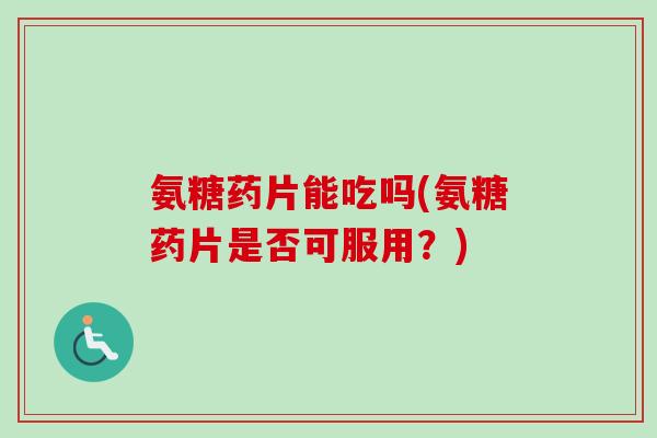 氨糖药片能吃吗(氨糖药片是否可服用？)