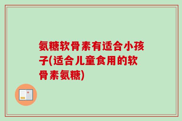 氨糖软骨素有适合小孩子(适合儿童食用的软骨素氨糖)