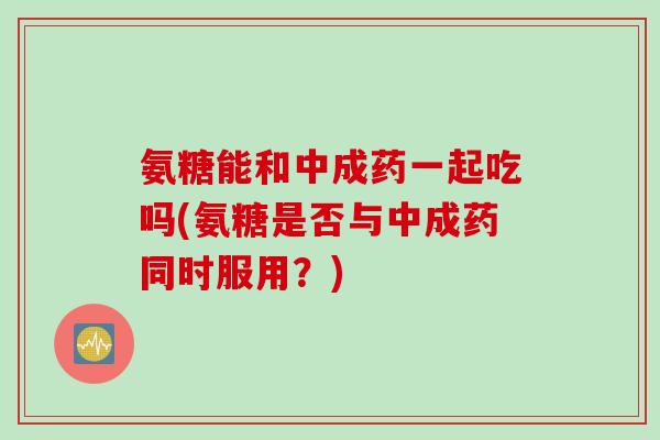 氨糖能和中成药一起吃吗(氨糖是否与中成药同时服用？)