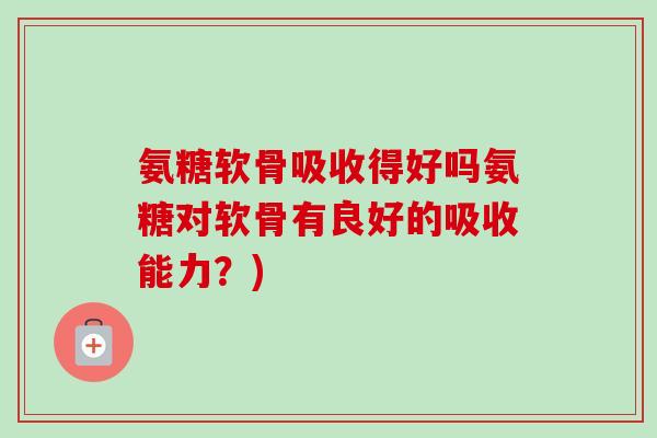 氨糖软骨吸收得好吗氨糖对软骨有良好的吸收能力?) 氨糖软骨吸收得好吗氨糖对软骨有良好的吸收能力?)