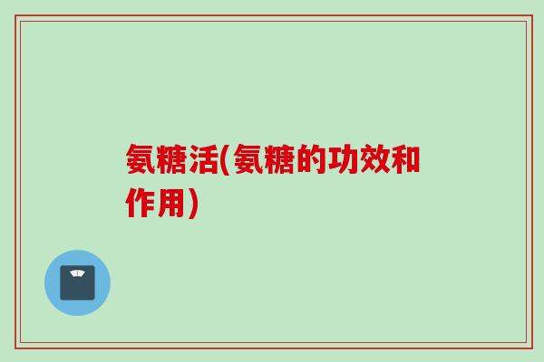 氨糖活(氨糖的功效和作用)