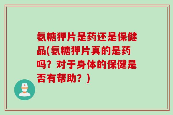 氨糖狎片是药还是保健品(氨糖狎片真的是药吗？对于身体的保健是否有帮助？)