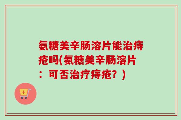 氨糖美辛肠溶片能治痔疮吗(氨糖美辛肠溶片：可否治疗痔疮？)
