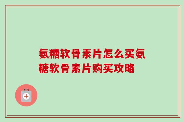 氨糖软骨素片怎么买氨糖软骨素片购买攻略