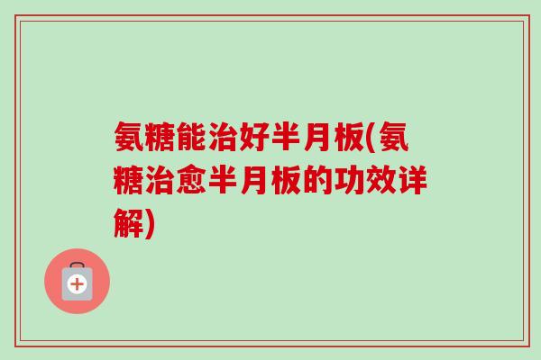 氨糖能治好半月板(氨糖治愈半月板的功效详解)