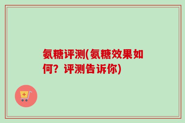 氨糖评测(氨糖效果如何？评测告诉你)