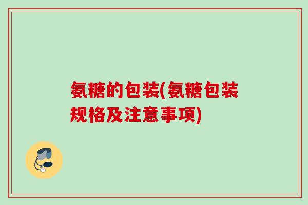氨糖的包装(氨糖包装规格及注意事项)