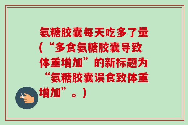 氨糖胶囊每天吃多了量(“多食氨糖胶囊导致体重增加”的新标题为“氨糖胶囊误食致体重增加”。)
