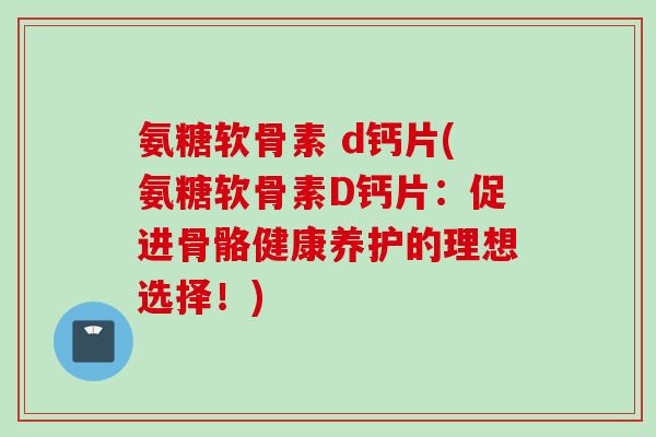 氨糖软骨素 d钙片(氨糖软骨素D钙片：促进骨骼健康养护的理想选择！)
