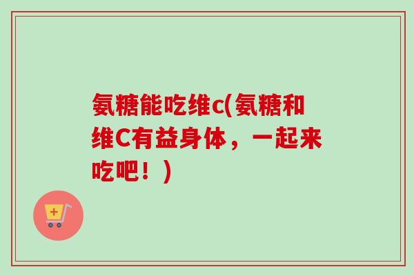 氨糖能吃维c(氨糖和维C有益身体，一起来吃吧！)