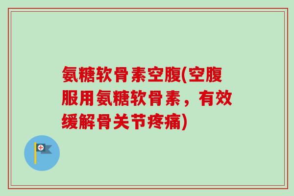 氨糖软骨素空腹(空腹服用氨糖软骨素，有效缓解骨关节疼痛)