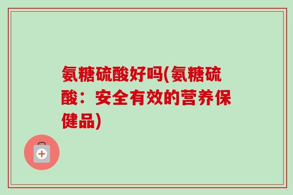 氨糖硫酸好吗(氨糖硫酸：安全有效的营养保健品)