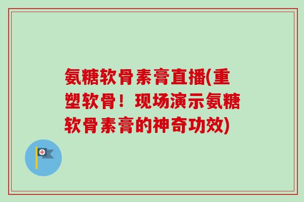 氨糖软骨素膏直播(重塑软骨！现场演示氨糖软骨素膏的神奇功效)