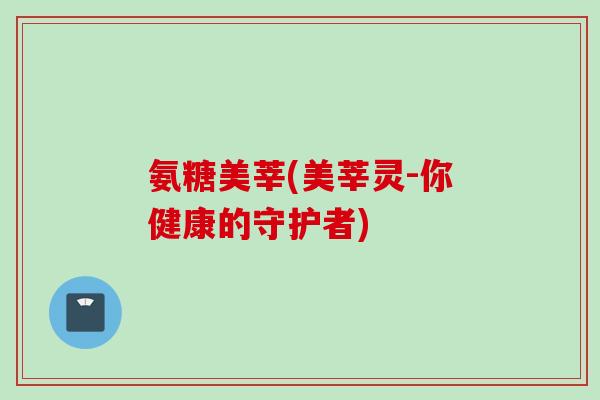 氨糖美莘(美莘灵-你健康的守护者)