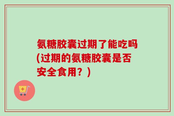 氨糖胶囊过期了能吃吗(过期的氨糖胶囊是否安全食用？)