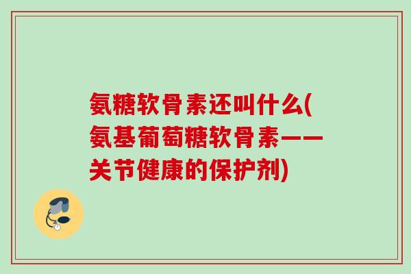 氨糖软骨素还叫什么(氨基葡萄糖软骨素——关节健康的保护剂)