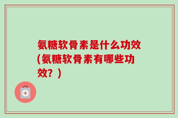 氨糖软骨素是什么功效(氨糖软骨素有哪些功效？)