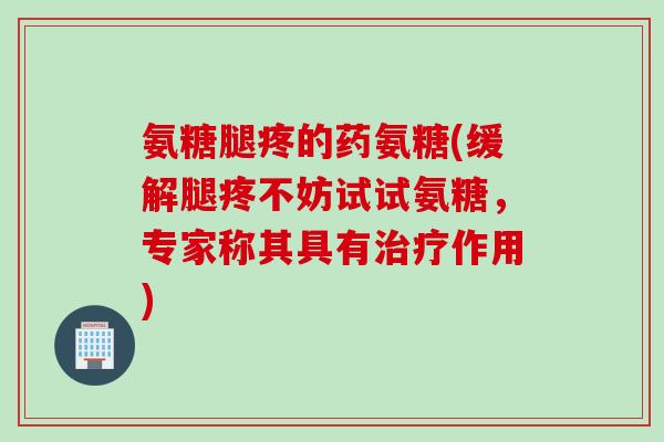 氨糖腿疼的药氨糖(缓解腿疼不妨试试氨糖，专家称其具有治疗作用)