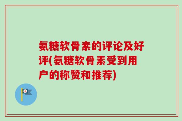 氨糖软骨素的评论及好评(氨糖软骨素受到用户的称赞和推荐)