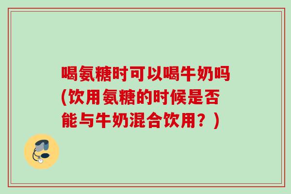 喝氨糖时可以喝牛奶吗(饮用氨糖的时候是否能与牛奶混合饮用？)