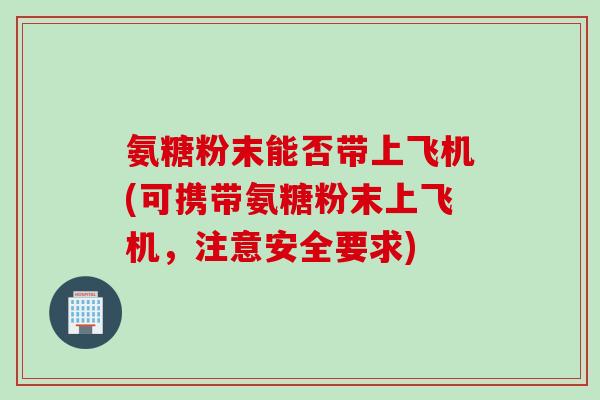 氨糖粉末能否带上飞机(可携带氨糖粉末上飞机，注意安全要求)