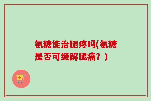 氨糖能治腿疼吗(氨糖是否可缓解腿痛？)