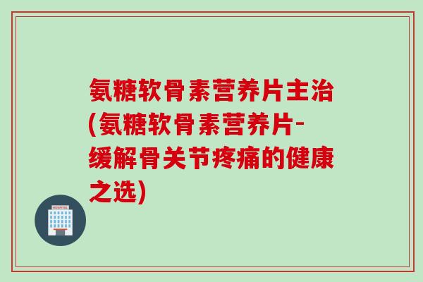 氨糖软骨素营养片主(氨糖软骨素营养片-缓解骨关节的健康之选) 氨糖软骨素营养片主(氨糖软骨素营养片-缓解骨关节的健康之选)