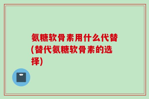 氨糖软骨素用什么代替(替代氨糖软骨素的选择)