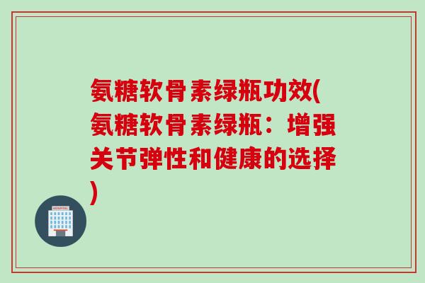 氨糖软骨素绿瓶功效(氨糖软骨素绿瓶：增强关节弹性和健康的选择)