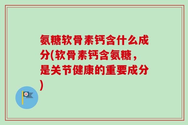 氨糖软骨素钙含什么成分(软骨素钙含氨糖，是关节健康的重要成分)
