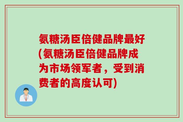 氨糖汤臣倍健品牌最好(氨糖汤臣倍健品牌成为市场领军者，受到消费者的高度认可)