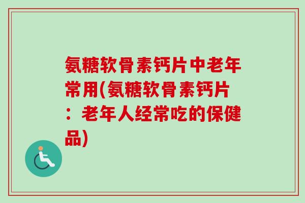 氨糖软骨素钙片中老年常用(氨糖软骨素钙片：老年人经常吃的保健品)
