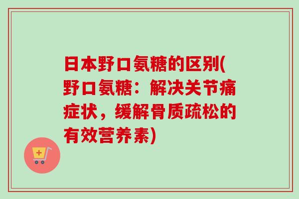 日本野口氨糖的区别(野口氨糖：解决关节痛症状，缓解骨质疏松的有效营养素)