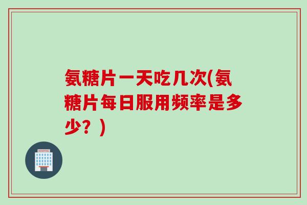 氨糖片一天吃几次(氨糖片每日服用频率是多少？)
