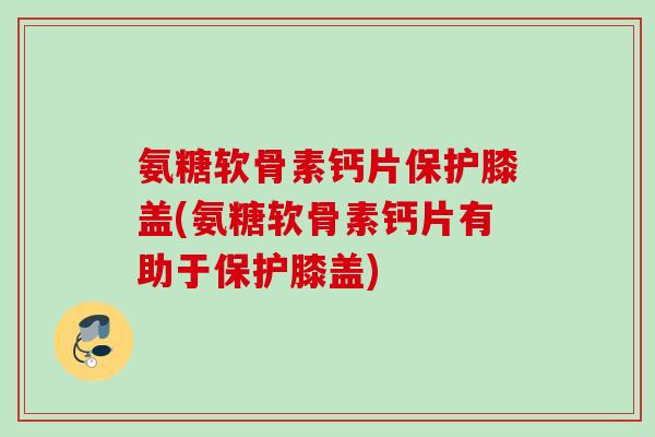氨糖软骨素钙片保护膝盖(氨糖软骨素钙片有助于保护膝盖)