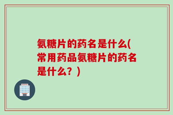 氨糖片的药名是什么(常用药品氨糖片的药名是什么？)
