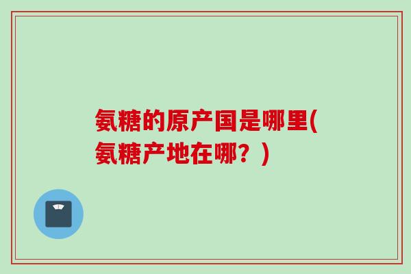 氨糖的原产国是哪里(氨糖产地在哪？)