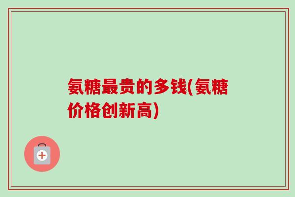 氨糖贵的多钱(氨糖价格创新高) 氨糖贵的多钱(氨糖价格创新高)