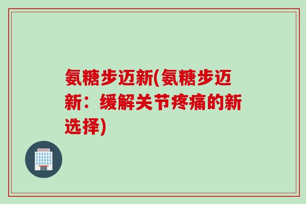 氨糖步迈新(氨糖步迈新：缓解关节疼痛的新选择)